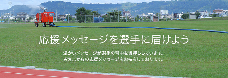 応援メッセージを選手に届けよう 温かいメッセージが選手の背中を後押ししています。皆さまからの応援メッセージをお待ちしております。