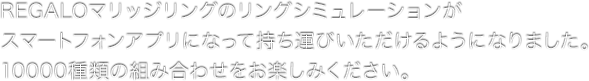 REGALOマリッジリングのリングシミュレーションがアプリになって持ち運びいただけるようになりました。10000種類の組み合わせをお楽しみください。