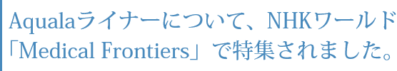 Aqualaライナーについて、NHKワールド「Medical Frontiers」で特集されました。