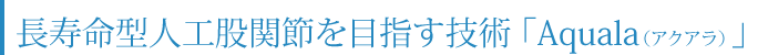 長寿命型人工股関節を目指す技術「Aquala（アクアラ）」