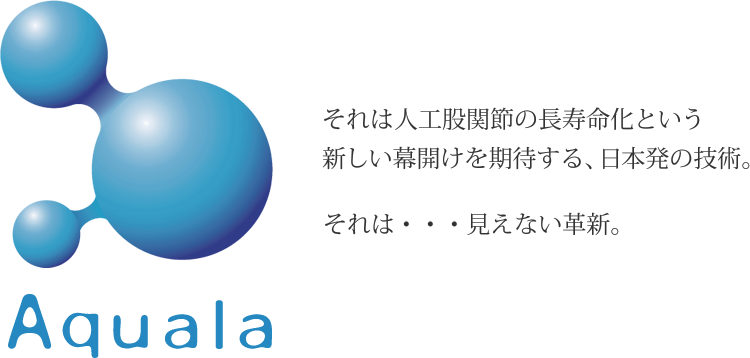 Aquala それは人工股関節の長寿命化という新しい幕開けを期待する、日本発の技術。それは・・・見えない革新。