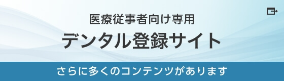 医療従事者向け専用 デンタル登録サイト さらに多くのコンテンツがあります