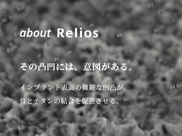 about Relios　その凸凹には、意図がある。　インプラント表面の微細な凹凸が、骨とチタンの結合を促進させる。