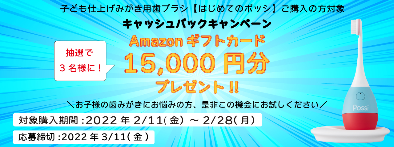 子ども用仕上げみがき歯ブラシ【はじめてのポッシ】ご購入の方対象 キャッシュバックキャンペーン 抽選で5名様に!Amazonギフトカード15,000円分プレゼント!! \お子様の歯みがきにお悩みの方、是非この機会にお試しください/ 対象購入期間:2022年2/11(金)~2/28(月) 応募締切:2022年3/11(金)