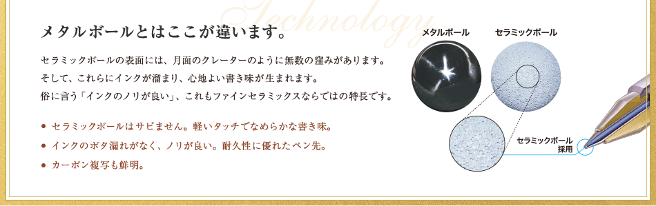 メタルボールとはここが違います。セラミックボールの表面には、月面のクレーターのように無数の窪みがあります。そして、これらにインクが溜まり、心地よい書き味が生まれます。俗に言う「インクのノリが良い」、これもファインセラミックスならではの特長です。セラミックボールはサビません。軽いタッチでなめらかな書き味。インクのボタ漏れがなく、ノリが良い。耐久性に優れたペン先。カーボン複写も鮮明。