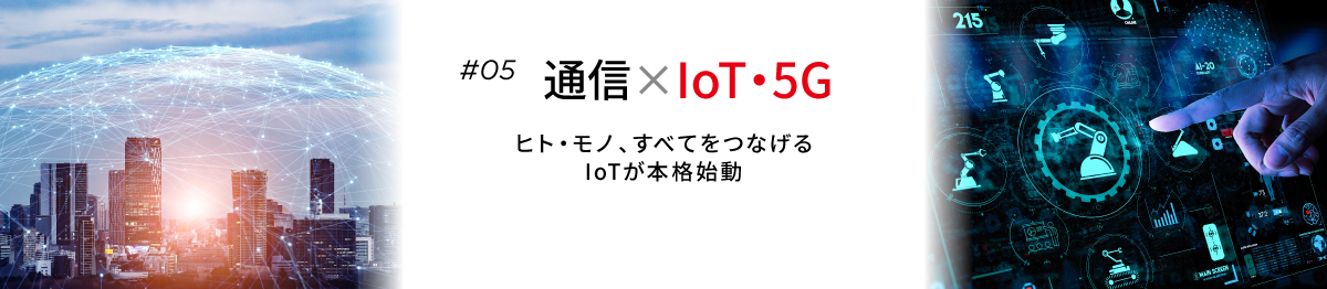 #05 通信×IoT・5G ヒト・モノ、すべてをつなげる　IoTが本格始動
