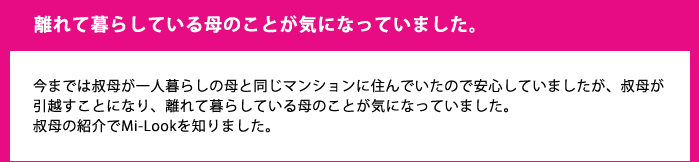 離れて暮らしている母のことが気になっていました。今までは叔母が一人暮らしの母と同じマンションに住んでいたので安心していましたが、叔母が引越すことになり、離れて暮らしている母のことが気になっていました。叔母の紹介でMi-Lookを知りました。