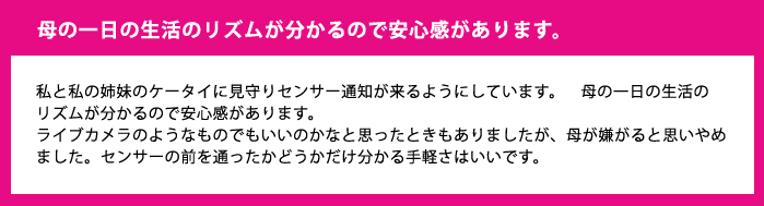 母の一日の生活のリズムが分かるので安心感があります。私と私の姉妹のケータイに見守りセンサー通知が来るようにしています。　母の一日の生活のリズムが分かるので安心感があります。ライブカメラのようなものでもいいのかなと思ったときもありましたが、母が嫌がると思いやめました。センサーの前を通ったかどうかだけ分かる手軽さはいいです。