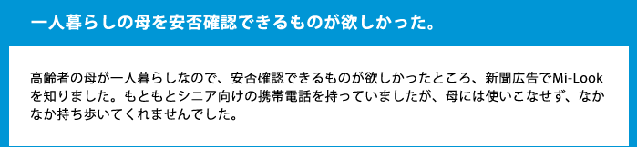 一人暮らしの母を安否確認できるものが欲しかった。高齢者の母が一人暮らしなので、安否確認できるものが欲しかったところ、新聞広告でMi-Lookを知りました。もともとシニア向けの携帯電話を持っていましたが、母には使いこなせず、なかなか持ち歩いてくれませんでした。