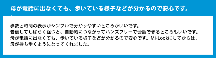 母が電話に出なくても、歩いている様子などが分かるので安心です。歩数と時間の表示がシンプルで分かりやすいところがいいです。着信してしばらく経つと、自動的につながってハンズフリーで会話できるところもいいです。母が電話に出なくても、歩いている様子などが分かるので安心です。Mi-Lookにしてからは、母が持ち歩くようになってくれました。
