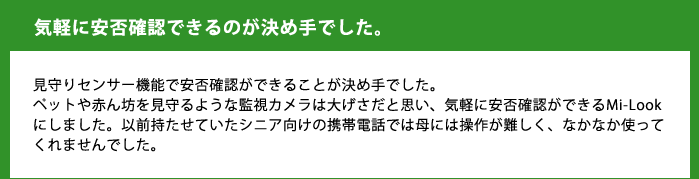 気軽に安否確認できるのが決め手でした。見守りセンサー機能で安否確認ができることが決め手でした。ペットや赤ん坊を見守るような監視カメラは大げさだと思い、気軽に安否確認ができるMi-Lookにしました。以前持たせていたシニア向けの携帯電話では母には操作が難しく、なかなか使ってくれませんでした。
