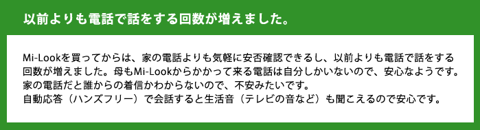 以前よりも電話で話をする回数が増えました。Mi-Lookを買ってからは、家の電話よりも気軽に安否確認できるし、以前よりも電話で話をする回数が増えました。母もMi-Lookからかかって来る電話は自分しかいないので、安心なようです。家の電話だと誰からの着信かわからないので、不安みたいです。自動応答（ハンズフリー）で会話すると生活音（テレビの音など）も聞こえるので安心です。