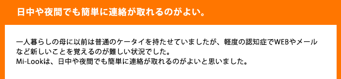 日中や夜間でも簡単に電話が取れるのがよい一人暮らしの母に以前は普通のケータイを持たせていましたが、軽度の認知症でWEBやメールなど新しいことを覚えるのが難しい状況でした。Mi-Lookは、日中や夜間でも簡単に連絡が取れるのがよいと思いまいした。