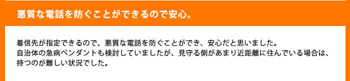 悪質な電話を防ぐことができるので安心。着信先が指定できるので、悪質な電話を防ぐことができ、安心だと思いました。
自治体の急病ペンダントも検討していましたが、見守る側があまり近距離に住んでいる場合は、持つのが難しい状況でした。