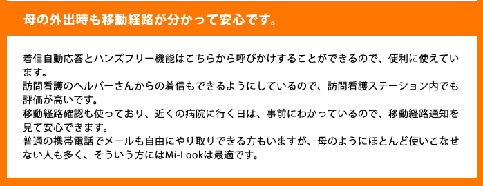 母の外出時も移動経路が分かって安心です。着信自動応答とハンズフリー機能はこちらから呼びかけすることができるので、便利に使えています。訪問看護のヘルパーさんからの着信もできるようにしているので、訪問看護ステーション内でも評価が高いです。移動経路確認も使っており、近くの病院に行く日は、事前にわかっているので、移動経路通知を見て安心できます。普通の携帯電話でメールも自由にやり取りできる方もいますが、母のようにほとんど使いこなせない人も多く、そういう方にはMi-Lookは最適です。