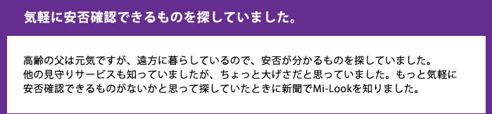 気軽に安否確認できるものを探していました。高齢の父は元気ですが、遠方に暮らしているので、安否が分かるものを探していました。
他の見守りサービスも知っていましたが、ちょっと大げさだと思っていました。もっと気軽に安否確認できるものがないかと思って探していたときに新聞でMi-Lookを知りました。