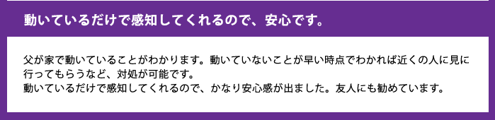 動いているだけで感知してくれるので、安心です。父が家で動いていることがわかります。動いていないことが早い時点でわかれば近くの人に見に行ってもらうなど、対処が可能です。動いているだけで感知してくれるので、かなり安心感が出ました。友人にも勧めています。