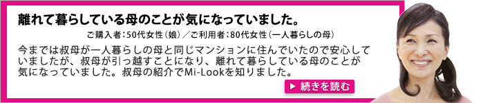 離れて暮らしている母のことが気になっていました。ご購入者：50代女性（娘）／ご利用者：80代女性（一人暮らしの母）。今までは叔母が一人暮らしの母と同じマンションに住んでいたので安心していましたが、叔母が引越すことになり、離れて暮らしている母のことが気になっていました。叔母の紹介でMi-Lookを知りました。
