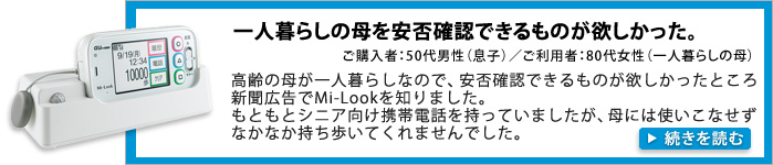 一人暮らしの母を安否確認できるものが欲しかった。ご購入者：50代男性（息子）／ご利用者：80代女性（一人暮らしの母）。高齢者の母が一人暮らしなので、安否確認できるものが欲しかったところ、新聞広告でMi-Lookを知りました。もともとシニア向けの携帯電話を持っていましたが、母には使いこなせず、なかなか持ち歩いてくれませんでした。
