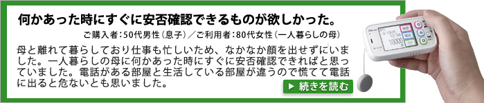 何かあった時にすぐに安否確認できるものが欲しかった。 ご購入者：50代男性(息子)／ご利用者：80代女性（一人暮らしの母）。母と離れて暮らしており、仕事も忙しいため、なかなか顔を出せずにいました。一人暮らしの母に何かあった時に、すぐに安否確認できればと思っていました。また、電話がある部屋と、生活している部屋が違うので、慌てて電話に出ると危ないとも思いました。
