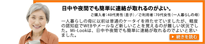 日中でも夜間でも簡単に連絡が取れるのがよい。ご購入者：40代男性（息子）／ご利用者：70代女性（一人暮らしの母）。一人暮らしの母に以前は普通のケータイを持たせていましたが、軽度の認知症でWEBやメールなど新しいことを覚えるのが難しい状況でした。
Mi-Lookは、日中や夜間でも簡単に連絡が取れるのがよいと思いまいした。
