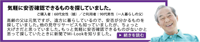 気軽に安否確認できるものを探していました。ご購入者：60代男性（息子）／ご利用者：90代男性（一人暮らしの父）。高齢の父は元気ですが、遠方に暮らしているので、安否が分かるものを探していました。他の見守りサービスも知っていましたが、ちょっと大げさだと思っていました。もっと気軽に安否確認できるものがないかと思って探していたときに新聞でMi-Lookを知りました。
