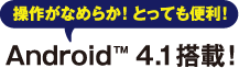 操作がなめらか!とっても便利! Android™ 4.1搭載！