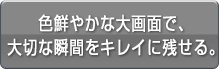 色鮮やかな大画面で、大切な瞬間をキレイに残せる