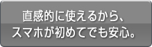 直感的に使えるから、スマホが初めてでも安心