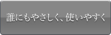 誰にもやさしく、使いやすく