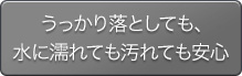 うっかり落としても、水に濡れても汚れても安心