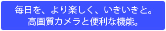 毎日を、より楽しく、いきいきと。高画質カメラと便利な機能。