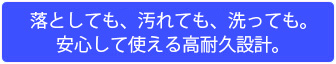 落としても、汚れても、洗っても。安心して使える高耐久設計。