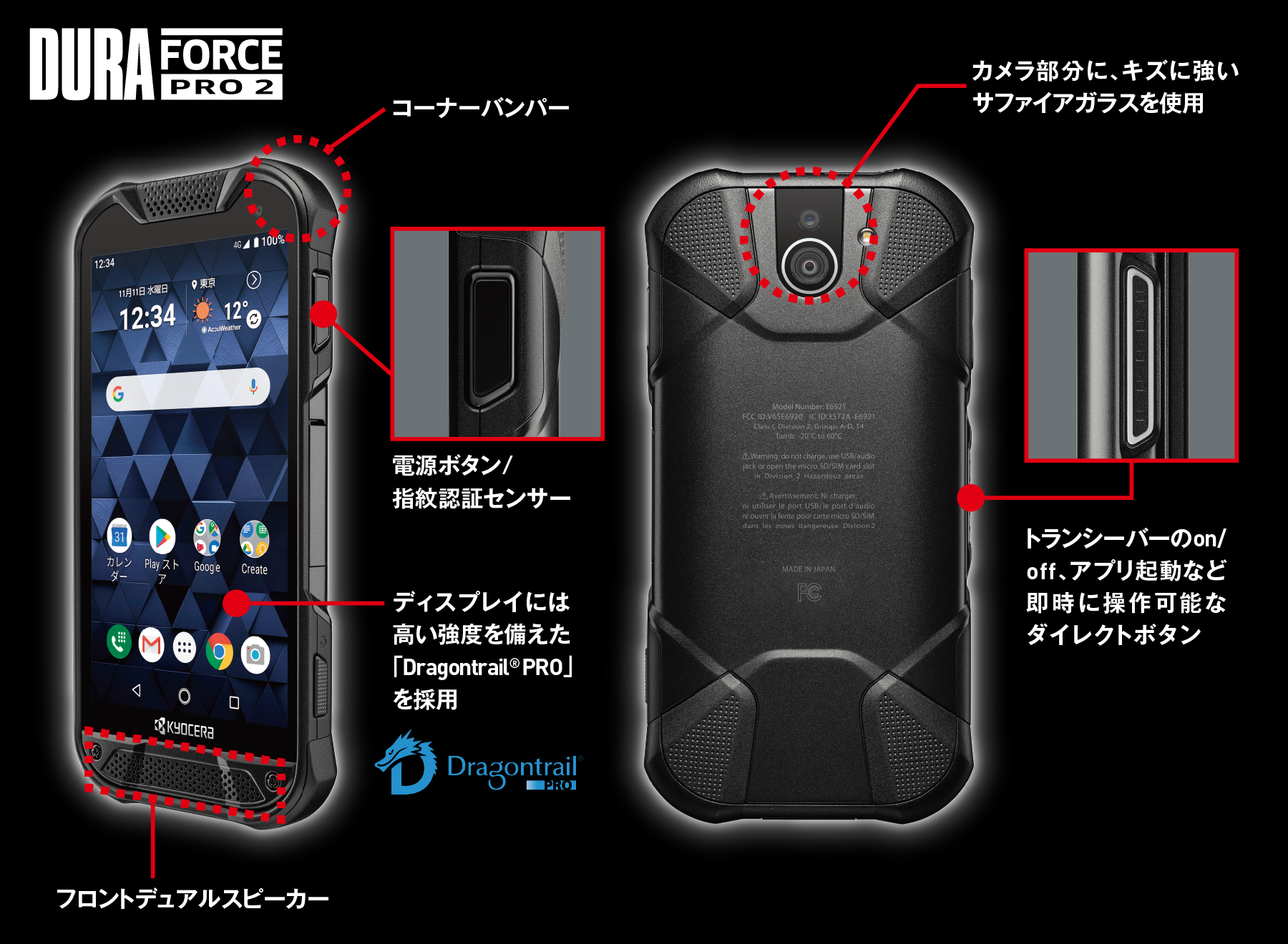 DuraForce PRO2 コーナーバンパー、カメラ部分に、キズに強いサファイアガラスを使用、電源ボタン/指紋センサー、ディスプレイには高い強度を備えた「Dragontrail(R) PRO」を採用、トランシーバーのon/off、アプリ起動など即時に操作可能なダイレクトボタン、プロントデュアルスピーカー