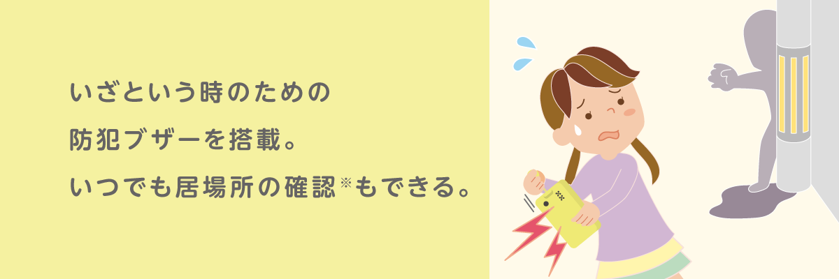 いざという時のための防犯ブザーを搭載。いつでも居場所の確認※もできる。