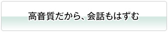 高音質だから、会話もはずむ