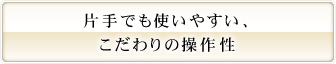 片手でも使いやすい、こだわりの操作性