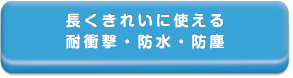 長くきれいに使い続ける
耐衝撃・防水・防塵