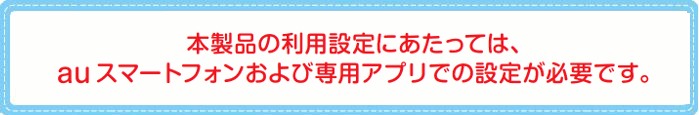 本製品の利用設定にあたっては、au スマートフォンおよび専用アプリでの設定が必要です。