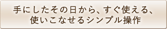 手にしたその日から、すぐ使える、使いこなせるシンプル操作