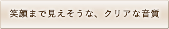 笑顔まで見えそうな、クリアな音質