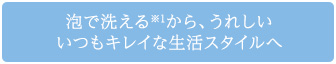 泡で洗える※1から、うれしい いつもキレイな生活スタイルへ