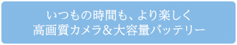 いつもの時間も、より楽しく 高画質カメラ＆大容量バッテリー