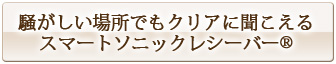 騒がしい場所でもクリアに聞こえるスマートソニックレシーバー