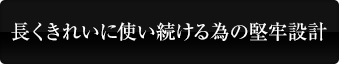 長くきれいに使い続ける為の堅牢設計