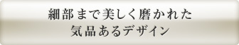 細部まで美しく磨かれた 気品あるデザイン