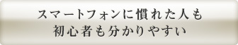 スマートフォンに慣れた人も 初心者も分かりやすい