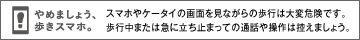 やめましょう、歩きスマホ。スマホやケータイの画面を見ながらの歩行は大変危険です。歩行中または急に立ち止まっての通話や操作は控えましょう。