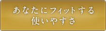 あなたにフィットする使いやすさ