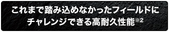 これまで踏み込めなかったフィールドにチャレンジできる高耐久性能※2